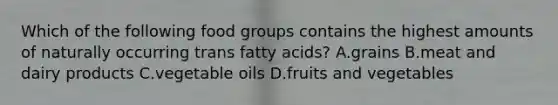 Which of the following food groups contains the highest amounts of naturally occurring trans fatty acids? A.grains B.meat and dairy products C.vegetable oils D.fruits and vegetables