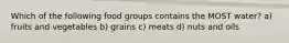 Which of the following food groups contains the MOST water? a) fruits and vegetables b) grains c) meats d) nuts and oils