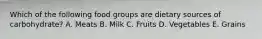 Which of the following food groups are dietary sources of carbohydrate? A. Meats B. Milk C. Fruits D. Vegetables E. Grains