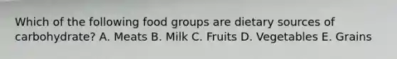 Which of the following food groups are dietary sources of carbohydrate? A. Meats B. Milk C. Fruits D. Vegetables E. Grains