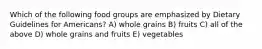 Which of the following food groups are emphasized by Dietary Guidelines for Americans? A) whole grains B) fruits C) all of the above D) whole grains and fruits E) vegetables