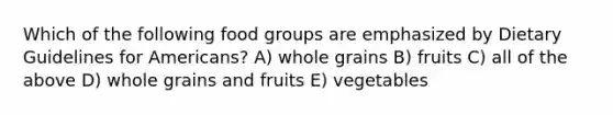 Which of the following food groups are emphasized by Dietary Guidelines for Americans? A) whole grains B) fruits C) all of the above D) whole grains and fruits E) vegetables