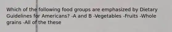 Which of the following food groups are emphasized by Dietary Guidelines for Americans? -A and B -Vegetables -Fruits -Whole grains -All of the these