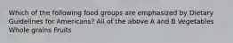 Which of the following food groups are emphasized by Dietary Guidelines for Americans? All of the above A and B Vegetables Whole grains Fruits