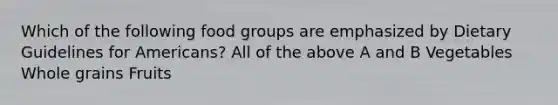 Which of the following food groups are emphasized by Dietary Guidelines for Americans? All of the above A and B Vegetables Whole grains Fruits