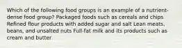 Which of the following food groups is an example of a nutrient-dense food group? Packaged foods such as cereals and chips Refined flour products with added sugar and salt Lean meats, beans, and unsalted nuts Full-fat milk and its products such as cream and butter