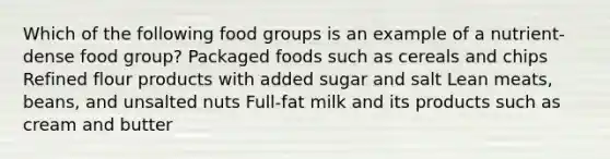 Which of the following food groups is an example of a nutrient-dense food group? Packaged foods such as cereals and chips Refined flour products with added sugar and salt Lean meats, beans, and unsalted nuts Full-fat milk and its products such as cream and butter