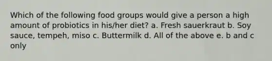 Which of the following food groups would give a person a high amount of probiotics in his/her diet? a. Fresh sauerkraut b. Soy sauce, tempeh, miso c. Buttermilk d. All of the above e. b and c only