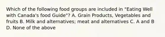 Which of the following food groups are included in "Eating Well with Canada's food Guide"? A. Grain Products, Vegetables and fruits B. Milk and alternatives; meat and alternatives C. A and B D. None of the above