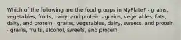 Which of the following are the food groups in MyPlate? - grains, vegetables, fruits, dairy, and protein - grains, vegetables, fats, dairy, and protein - grains, vegetables, dairy, sweets, and protein - grains, fruits, alcohol, sweets, and protein