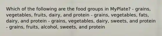 Which of the following are the food groups in MyPlate? - grains, vegetables, fruits, dairy, and protein - grains, vegetables, fats, dairy, and protein - grains, vegetables, dairy, sweets, and protein - grains, fruits, alcohol, sweets, and protein