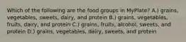 Which of the following are the food groups in MyPlate? A.) grains, vegetables, sweets, dairy, and protein B.) grains, vegetables, fruits, dairy, and protein C.) grains, fruits, alcohol, sweets, and protein D.) grains, vegetables, dairy, sweets, and protein