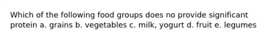 Which of the following food groups does no provide significant protein a. grains b. vegetables c. milk, yogurt d. fruit e. legumes