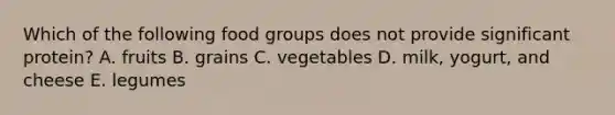 Which of the following food groups does not provide significant protein? A. ​fruits ​B. grains ​C. vegetables ​D. milk, yogurt, and cheese ​E. legumes