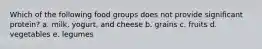 Which of the following food groups does not provide significant protein? a. milk, yogurt, and cheese b. grains c. fruits d. vegetables e. legumes