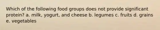 Which of the following food groups does not provide significant protein?​ a. milk, yogurt, and cheese b. legumes c. fruits d. grains e. vegetables