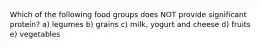 Which of the following food groups does NOT provide significant protein? a) legumes b) grains c) milk, yogurt and cheese d) fruits e) vegetables