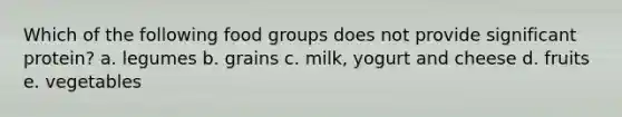 Which of the following food groups does not provide significant protein? a. legumes b. grains c. milk, yogurt and cheese d. fruits e. vegetables