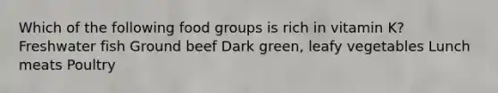 Which of the following food groups is rich in vitamin K? Freshwater fish Ground beef Dark green, leafy vegetables Lunch meats Poultry