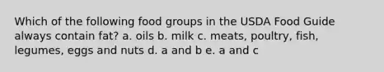 Which of the following food groups in the USDA Food Guide always contain fat? a. oils b. milk c. meats, poultry, fish, legumes, eggs and nuts d. a and b e. a and c