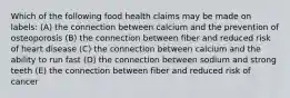 Which of the following food health claims may be made on labels: (A) the connection between calcium and the prevention of osteoporosis (B) the connection between fiber and reduced risk of heart disease (C) the connection between calcium and the ability to run fast (D) the connection between sodium and strong teeth (E) the connection between fiber and reduced risk of cancer