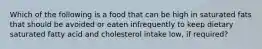 Which of the following is a food that can be high in saturated fats that should be avoided or eaten infrequently to keep dietary saturated fatty acid and cholesterol intake low, if required?