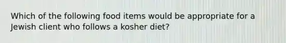 Which of the following food items would be appropriate for a Jewish client who follows a kosher diet?