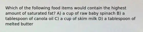 Which of the following food items would contain the highest amount of saturated fat? A) a cup of raw baby spinach B) a tablespoon of canola oil C) a cup of skim milk D) a tablespoon of melted butter