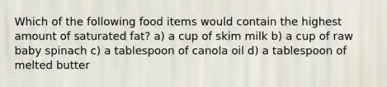 Which of the following food items would contain the highest amount of saturated fat? a) a cup of skim milk b) a cup of raw baby spinach c) a tablespoon of canola oil d) a tablespoon of melted butter