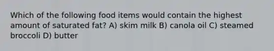 Which of the following food items would contain the highest amount of saturated fat? A) skim milk B) canola oil C) steamed broccoli D) butter