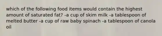 which of the following food items would contain the highest amount of saturated fat? -a cup of skim milk -a tablespoon of melted butter -a cup of raw baby spinach -a tablespoon of canola oil