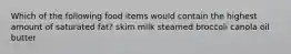 Which of the following food items would contain the highest amount of saturated fat? skim milk steamed broccoli canola oil butter