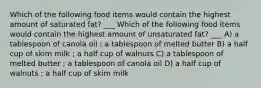 Which of the following food items would contain the highest amount of saturated fat? ___ Which of the following food items would contain the highest amount of unsaturated fat? ___ A) a tablespoon of canola oil ; a tablespoon of melted butter B) a half cup of skim milk ; a half cup of walnuts C) a tablespoon of melted butter ; a tablespoon of canola oil D) a half cup of walnuts ; a half cup of skim milk