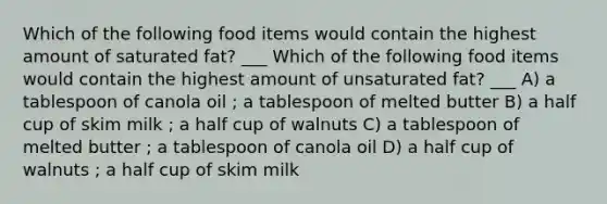 Which of the following food items would contain the highest amount of saturated fat? ___ Which of the following food items would contain the highest amount of unsaturated fat? ___ A) a tablespoon of canola oil ; a tablespoon of melted butter B) a half cup of skim milk ; a half cup of walnuts C) a tablespoon of melted butter ; a tablespoon of canola oil D) a half cup of walnuts ; a half cup of skim milk