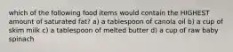 which of the following food items would contain the HIGHEST amount of saturated fat? a) a tablespoon of canola oil b) a cup of skim milk c) a tablespoon of melted butter d) a cup of raw baby spinach