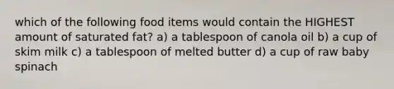 which of the following food items would contain the HIGHEST amount of saturated fat? a) a tablespoon of canola oil b) a cup of skim milk c) a tablespoon of melted butter d) a cup of raw baby spinach