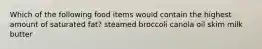 Which of the following food items would contain the highest amount of saturated fat? steamed broccoli canola oil skim milk butter