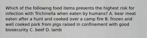 Which of the following food items presents the highest risk for infection with Trichinella when eaten by humans? A. bear meat eaten after a hunt and cooked over a camp fire B. frozen and well cooked pork from pigs raised in confinement with good biosecurity C. beef D. lamb