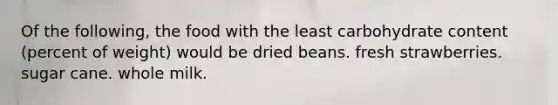 Of the following, the food with the least carbohydrate content (percent of weight) would be dried beans. fresh strawberries. sugar cane. whole milk.