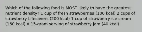 Which of the following food is MOST likely to have the greatest nutrient density? 1 cup of fresh strawberries (100 kcal) 2 cups of strawberry Lifesavers (200 kcal) 1 cup of strawberry ice cream (160 kcal) A 15-gram serving of strawberry jam (40 kcal)