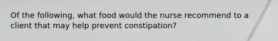 Of the following, what food would the nurse recommend to a client that may help prevent constipation?