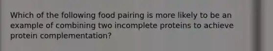Which of the following food pairing is more likely to be an example of combining two incomplete proteins to achieve protein complementation?