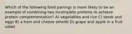 Which of the following food pairings is more likely to be an example of combining two incomplete proteins to achieve protein complementation? A) vegetables and rice C) steak and eggs B) a ham and cheese omelet D) grape and apple in a fruit salad