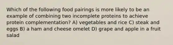 Which of the following food pairings is more likely to be an example of combining two incomplete proteins to achieve protein complementation? A) vegetables and rice C) steak and eggs B) a ham and cheese omelet D) grape and apple in a fruit salad