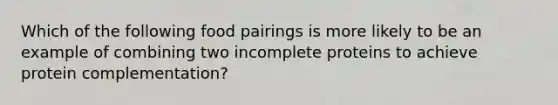 Which of the following food pairings is more likely to be an example of combining two incomplete proteins to achieve protein complementation?