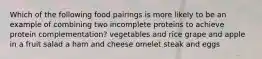 Which of the following food pairings is more likely to be an example of combining two incomplete proteins to achieve protein complementation? vegetables and rice grape and apple in a fruit salad a ham and cheese omelet steak and eggs