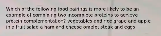 Which of the following food pairings is more likely to be an example of combining two incomplete proteins to achieve protein complementation? vegetables and rice grape and apple in a fruit salad a ham and cheese omelet steak and eggs