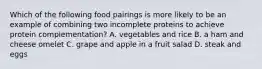 Which of the following food pairings is more likely to be an example of combining two incomplete proteins to achieve protein complementation? A. vegetables and rice B. a ham and cheese omelet C. grape and apple in a fruit salad D. steak and eggs