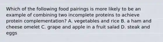 Which of the following food pairings is more likely to be an example of combining two incomplete proteins to achieve protein complementation? A. vegetables and rice B. a ham and cheese omelet C. grape and apple in a fruit salad D. steak and eggs