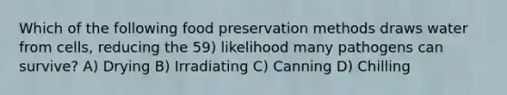 Which of the following <a href='https://www.questionai.com/knowledge/kbVgy49Ghd-food-preservation' class='anchor-knowledge'>food preservation</a> methods draws water from cells, reducing the 59) likelihood many pathogens can survive? A) Drying B) Irradiating C) Canning D) Chilling